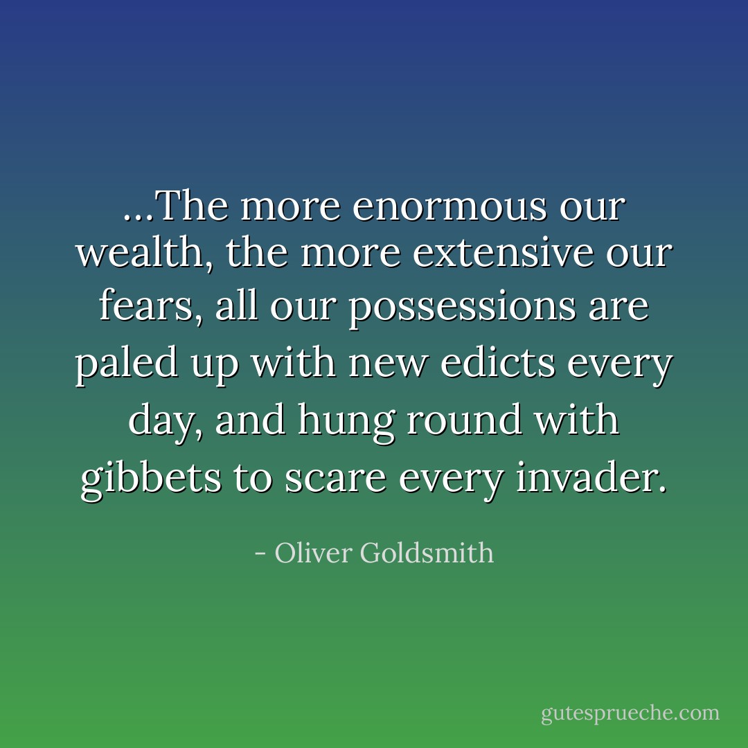 …The more enormous our wealth, the more extensive our fears, all our possessions are paled up with new edicts every day, and hung round with gibbets to scare every invader. - Oliver Goldsmith