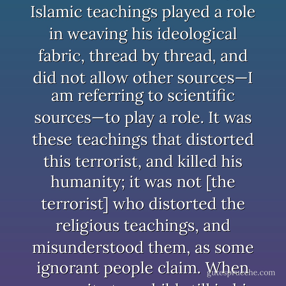 Why does a young Muslim, in the prime of life, with a full life ahead, go and blow himself up in a bus full of innocent passengers? In our countries, religion is the sole source of education, and this is the only spring from which that terrorist drank until his thirst was quenched. He was not born a terrorist, and did not become a terrorist overnight. Islamic teachings played a role in weaving his ideological fabric, thread by thread, and did not allow other sources—I am referring to scientific sources—to play a role. It was these teachings that distorted this terrorist, and killed his humanity; it was not [the terrorist] who distorted the religious teachings, and misunderstood them, as some ignorant people claim. When you recite to a child still in his early years the verse 'They will be killed or crucified, or have their hands and feet on alternative sides cut off,' regardless of this verse's interpretation, and regardless of the reasons it was conveyed, or its time, you have made the first step towards creating a great terrorist. - Wafa Sultan