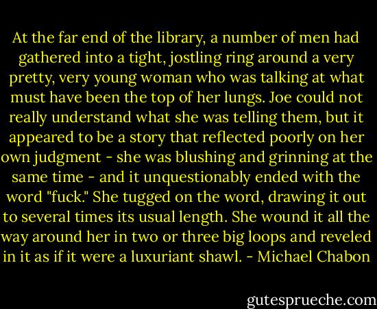At the far end of the library, a number of men had gathered into a tight, jostling ring around a very pretty, very young woman who was talking at what must have been the top of her lungs. Joe could not really understand what she was telling them, but it appeared to be a story that reflected poorly on her own judgment - she was blushing and grinning at the same time - and it unquestionably ended with the word "fuck." She tugged on the word, drawing it out to several times its usual length. She wound it all the way around her in two or three big loops and reveled in it as if it were a luxuriant shawl. - Michael Chabon
