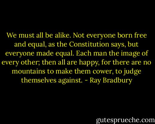 We must all be alike. Not everyone born free and equal, as the Constitution says, but everyone made equal. Each man the image of every other; then all are happy, for there are no mountains to make them cower, to judge themselves against. - Ray Bradbury