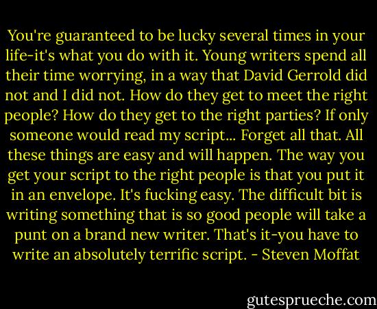 You're guaranteed to be lucky several times in your life-it's what you do with it. Young writers spend all their time worrying, in a way that David Gerrold did not and I did not. How do they get to meet the right people? How do they get to the right parties? If only someone would read my script... Forget all that. All these things are easy and will happen. The way you get your script to the right people is that you put it in an envelope. It's fucking easy. The difficult bit is writing something that is so good people will take a punt on a brand new writer. That's it-you have to write an absolutely terrific script. - Steven Moffat