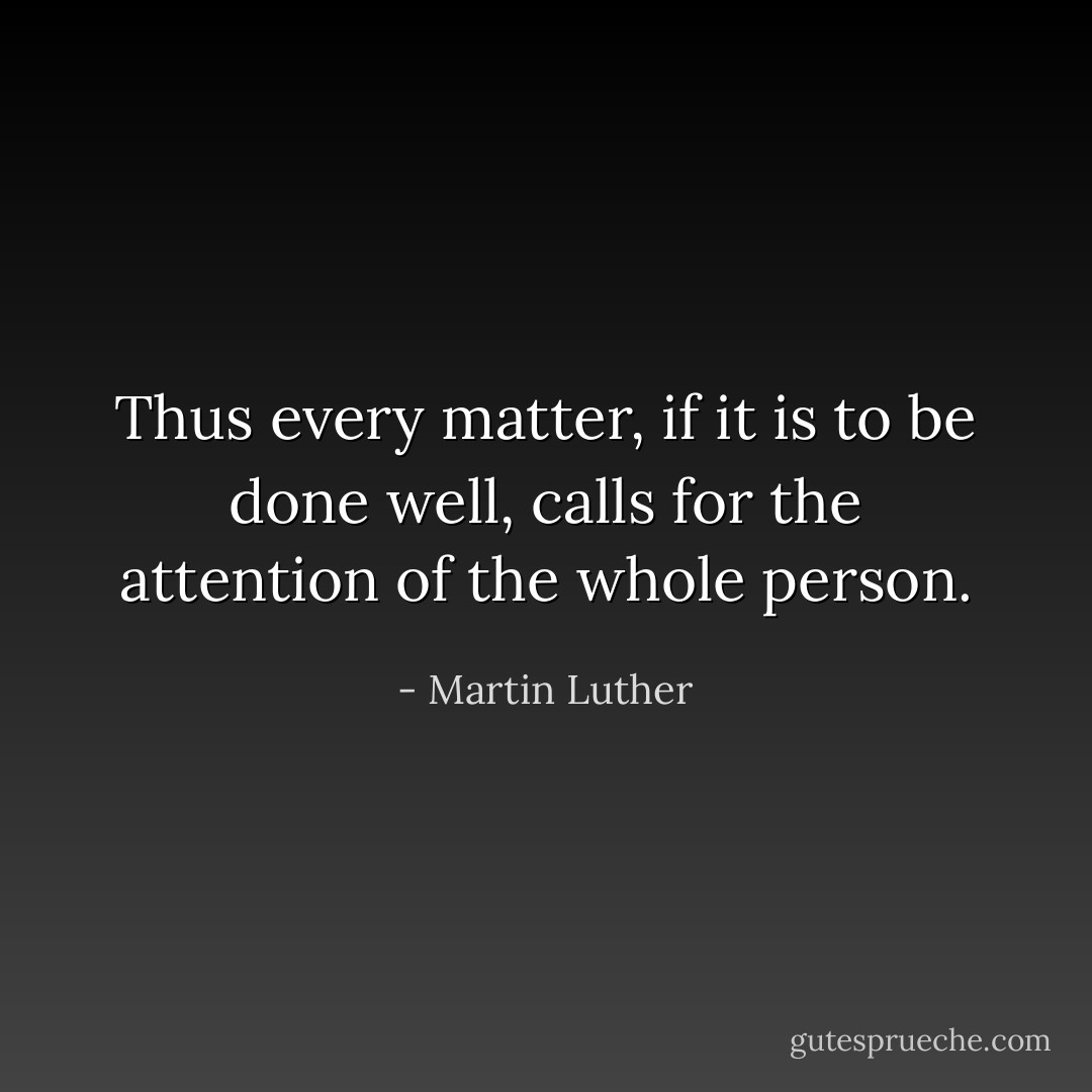Thus every matter, if it is to be done well, calls for the attention of the whole person. - Martin Luther