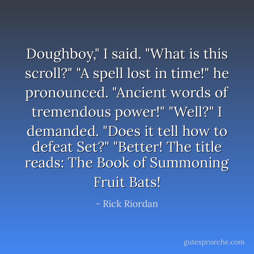 Doughboy," I said. "What is this scroll?"<br />"A spell lost in time!" he pronounced. "Ancient words of tremendous power!"<br />"Well?" I demanded. "Does it tell how to defeat Set?"<br />"Better! The title reads: The Book of Summoning Fruit Bats! - Rick Riordan