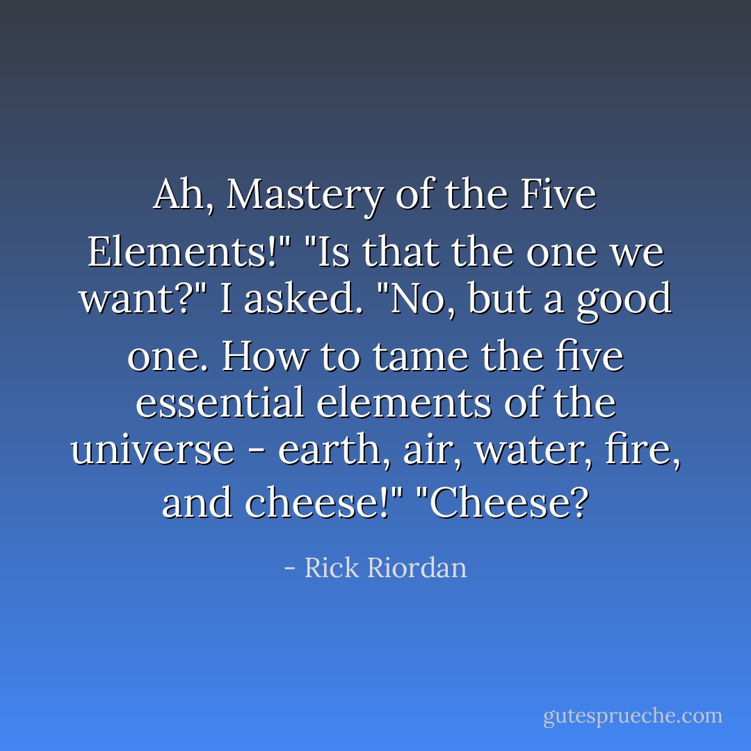 Ah, Mastery of the Five Elements!"<br />"Is that the one we want?" I asked.<br />"No, but a good one. How to tame the five essential elements of the universe - earth, air, water, fire, and cheese!"<br />"Cheese? - Rick Riordan