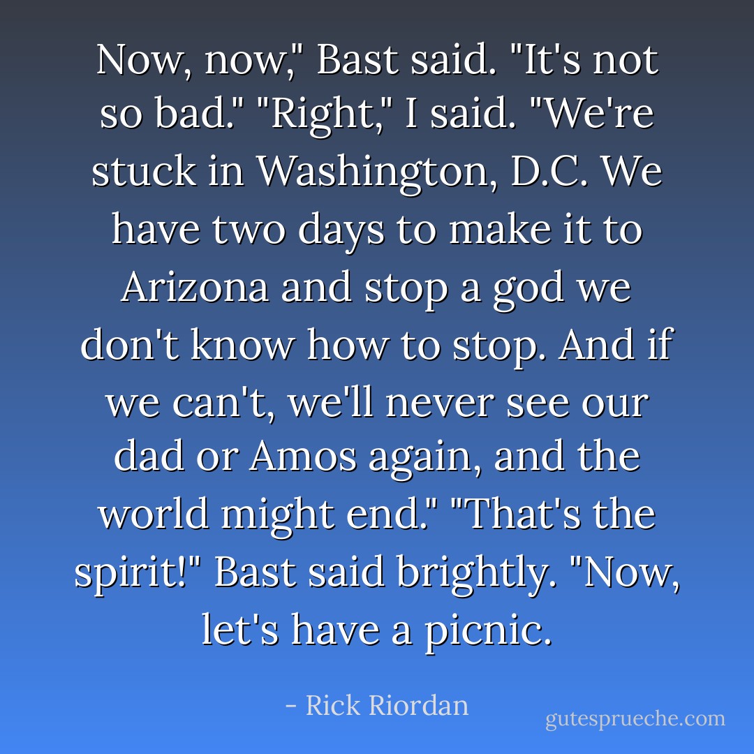 Now, now," Bast said. "It's not so bad."<br />"Right," I said. "We're stuck in Washington, D.C. We have two days to make it to Arizona and stop a god we don't know how to stop. And if we can't, we'll never see our dad or Amos again, and the world might end."<br />"That's the spirit!" Bast said brightly. "Now, let's have a picnic. - Rick Riordan
