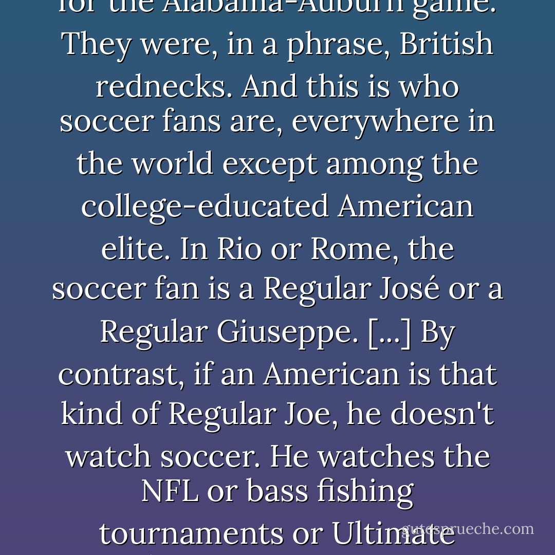 When I was in London in 2008, I spent a couple hours hanging out at a pub with a couple of blokes who were drinking away the afternoon in preparation for going to that evening's Arsenal game/riot. Take away their Cockney accents, and these working-class guys might as well have been a couple of Bubbas gearing up for the Alabama-Auburn game. They were, in a phrase, British rednecks. And this is who soccer fans are, everywhere in the world <i>except</i> among the college-educated American elite. In Rio or Rome, the soccer fan is a Regular José or a Regular Giuseppe. [...] By contrast, if an American is that kind of Regular Joe, he doesn't watch soccer. He watches the NFL or bass fishing tournaments or Ultimate Fighting. In an American context, avid soccer fandom is almost exclusively located among two groups of people (a) foreigners—God bless 'em—and (b) pretentious yuppie snobs. Which is to say, conservatives don't hate soccer because we hate brown people. We hate soccer because we hate liberals. - Robert Stacy McCain