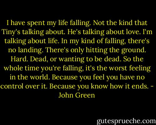 I have spent my life falling. Not the kind that Tiny's talking about. He's talking about love. I'm talking about life. In my kind of falling, there's no landing. There's only hitting the ground. Hard. Dead, or wanting to be dead. So the whole time you're falling, it's the worst feeling in the world. Because you feel you have no control over it. Because you know how it ends. - John Green