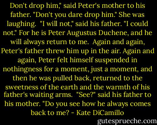Don't drop him," said Peter's mother to his father. "Don't you dare drop him." She was laughing.<br /><br />"I will not," said his father. "I could not." For he is Peter Augustus Duchene, and he will always return to me.<br /><br />Again and again, Peter's father threw him up in the air. Again and again, Peter felt himself suspended in nothingness for a moment, just a moment, and then he was pulled back, returned to the sweetness of the earth and the warmth of his father's waiting arms.<br /><br />"See?" said his father to his mother. "Do you see how he always comes back to me? - Kate DiCamillo