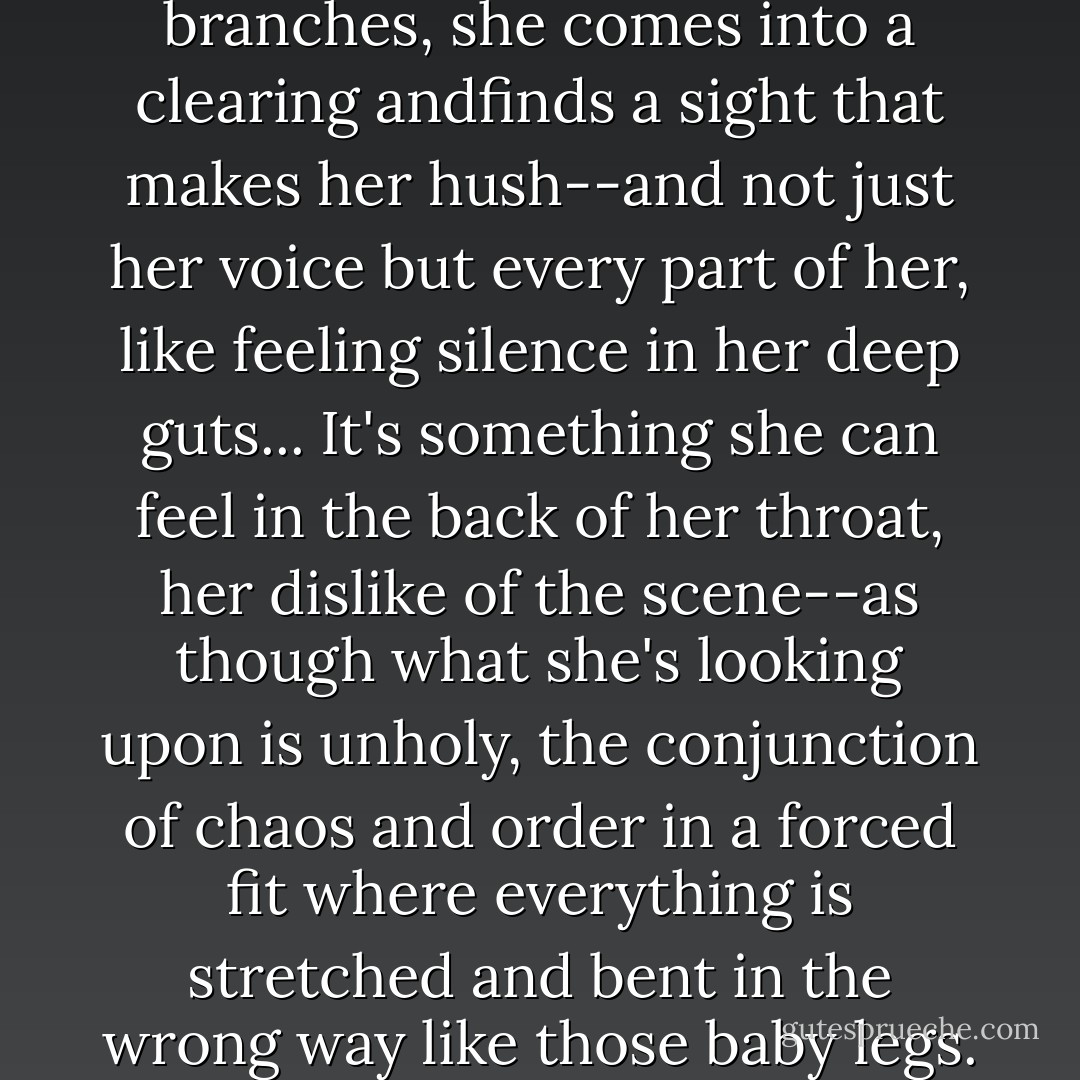 Pushing through some viney branches, she comes into a clearing andfinds a sight that makes her hush--and not just her voice but every part of her, like feeling silence in her deep guts...<br />It's something she can feel in the back of her throat, her dislike of the scene--as though what she's looking upon is unholy, the conjunction of chaos and order in a forced fit where everything is stretched and bent in the wrong way like those baby legs. - Alden Bell