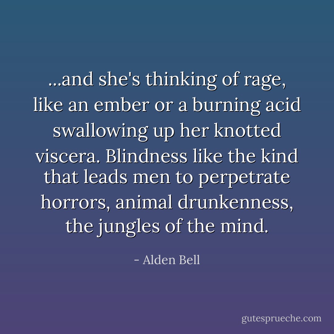 ...and she's thinking of rage, like an ember or a burning acid swallowing up her knotted viscera. Blindness like the kind that leads men to perpetrate horrors, animal drunkenness, the jungles of the mind. - Alden Bell