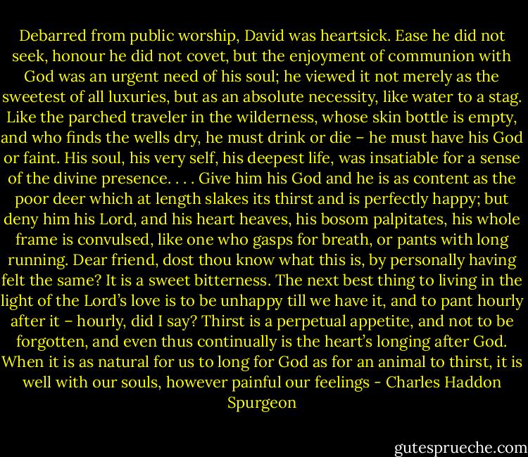 Debarred from public worship, David was heartsick. Ease he did not seek, honour he did not covet, but the enjoyment of communion with God was an urgent need of his soul; he viewed it not merely as the sweetest of all luxuries, but as an absolute necessity, like water to a stag. Like the parched traveler in the wilderness, whose skin bottle is empty, and who finds the wells dry, he must drink or die – he must have his God or faint. His soul, his very self, his deepest life, was insatiable for a sense of the divine presence. . . . Give him his God and he is as content as the poor deer which at length slakes its thirst and is perfectly happy; but deny him his Lord, and his heart heaves, his bosom palpitates, his whole frame is convulsed, like one who gasps for breath, or pants with long running. Dear friend, dost thou know what this is, by personally having felt the same? It is a sweet bitterness. The next best thing to living in the light of the Lord’s love is to be unhappy till we have it, and to pant hourly after it – hourly, did I say? Thirst is a perpetual appetite, and not to be forgotten, and even thus continually is the heart’s longing after God. When it is as natural for us to long for God as for an animal to thirst, it is well with our souls, however painful our feelings - Charles Haddon Spurgeon