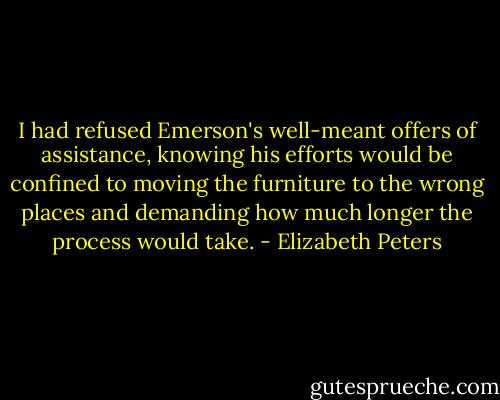 I had refused Emerson's well-meant offers of assistance, knowing his efforts would be confined to moving the furniture to the wrong places and demanding how much longer the process would take. - Elizabeth Peters