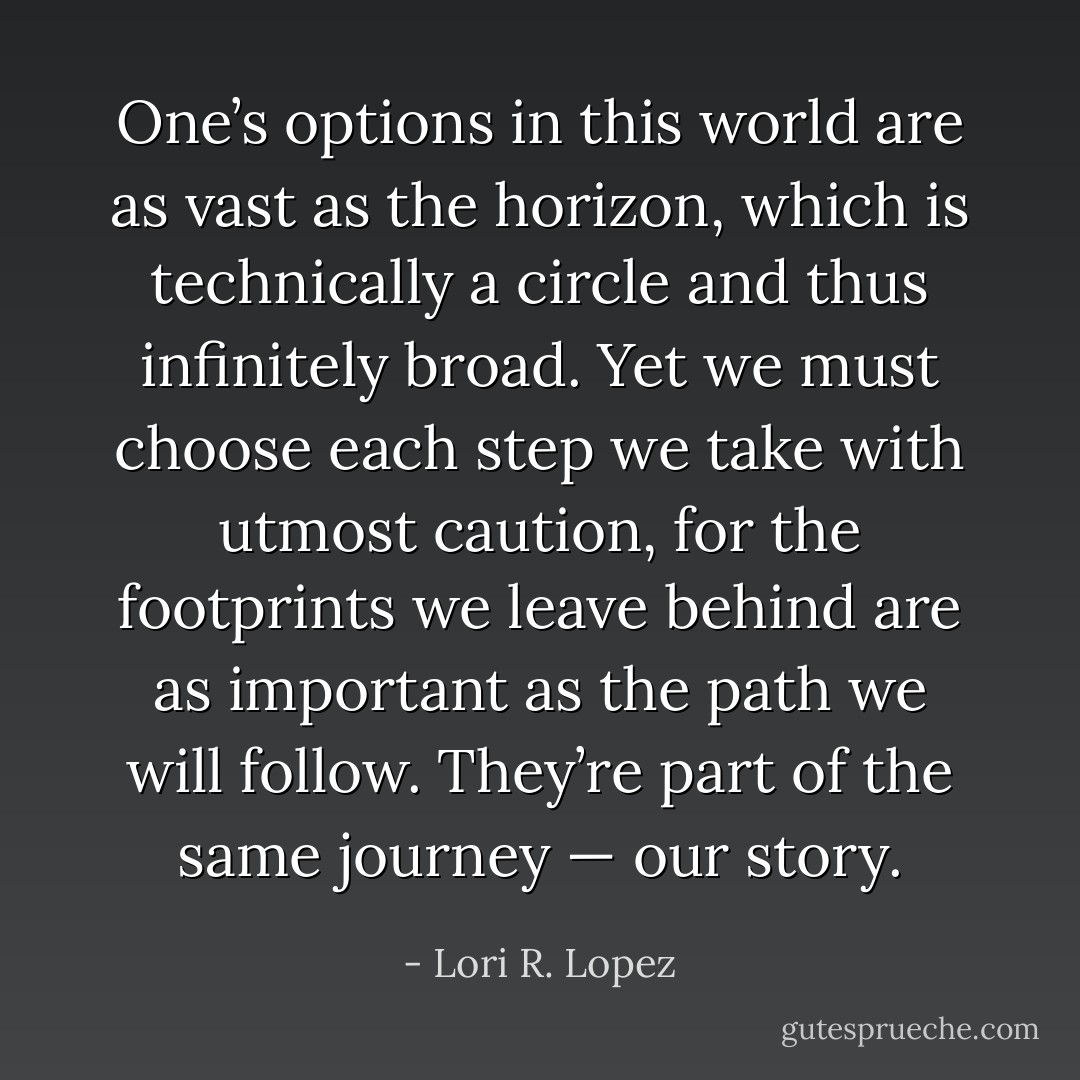 One’s options in this world are as vast as the horizon, which is technically a circle and thus infinitely broad. Yet we must choose each step we take with utmost caution, for the footprints we leave behind are as important as the path we will follow. They’re part of the same journey — our story. - Lori R. Lopez