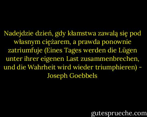 Nadejdzie dzień, gdy kłamstwa zawalą się pod własnym ciężarem, a prawda ponownie zatriumfuje (Eines Tages werden die Lügen unter ihrer eigenen Last zusammenbrechen, und die Wahrheit wird wieder triumphieren) - Joseph Goebbels