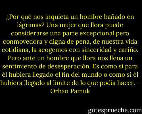 ¿Por qué nos inquieta un hombre bañado en lágrimas? Una mujer que llora puede considerarse una parte excepcional pero conmovedora y digna de pena, de nuestra vida cotidiana, la acogemos con sinceridad y cariño. Pero ante un hombre que llora nos llena un sentimiento de desesperación. Es como si para él hubiera llegado el fin del mundo o como si él hubiera llegado al límite de lo que podía hacer. - Orhan Pamuk