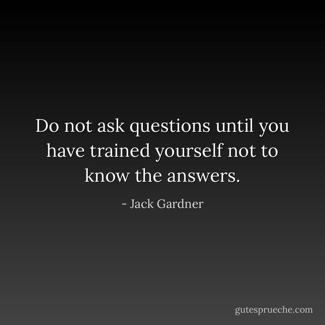 Do not ask questions until you have trained yourself not to know the answers. - Jack Gardner