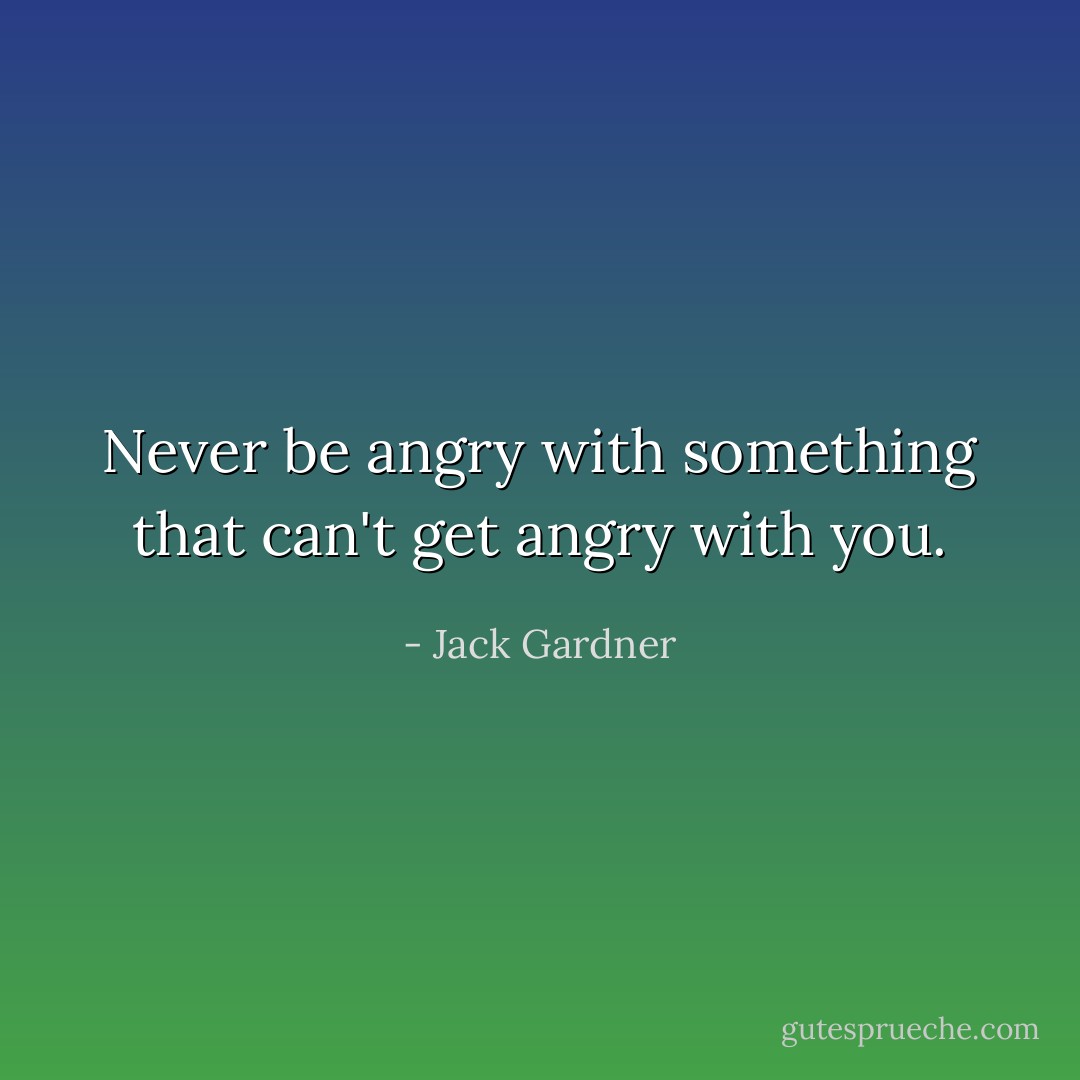 Never be angry with something that can't get angry with you. - Jack Gardner