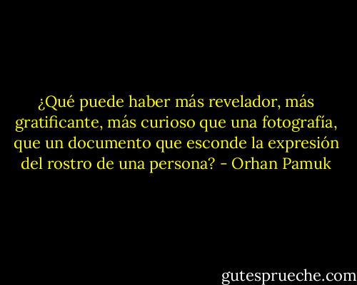 ¿Qué puede haber más revelador, más gratificante, más curioso que una fotografía, que un documento que esconde la expresión del rostro de una persona? - Orhan Pamuk