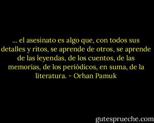 ... el asesinato es algo que, con todos sus detalles y ritos, se aprende de otros, se aprende de las leyendas, de los cuentos, de las memorias, de los periódicos, en suma, de la literatura. - Orhan Pamuk