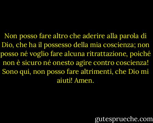 Non posso fare altro che aderire alla parola di Dio, che ha il possesso della mia coscienza; non posso né voglio fare alcuna ritrattazione, poiché non è sicuro né onesto agire contro coscienza! Sono qui, non posso fare altrimenti, che Dio mi aiuti! Amen. - Martin Luther