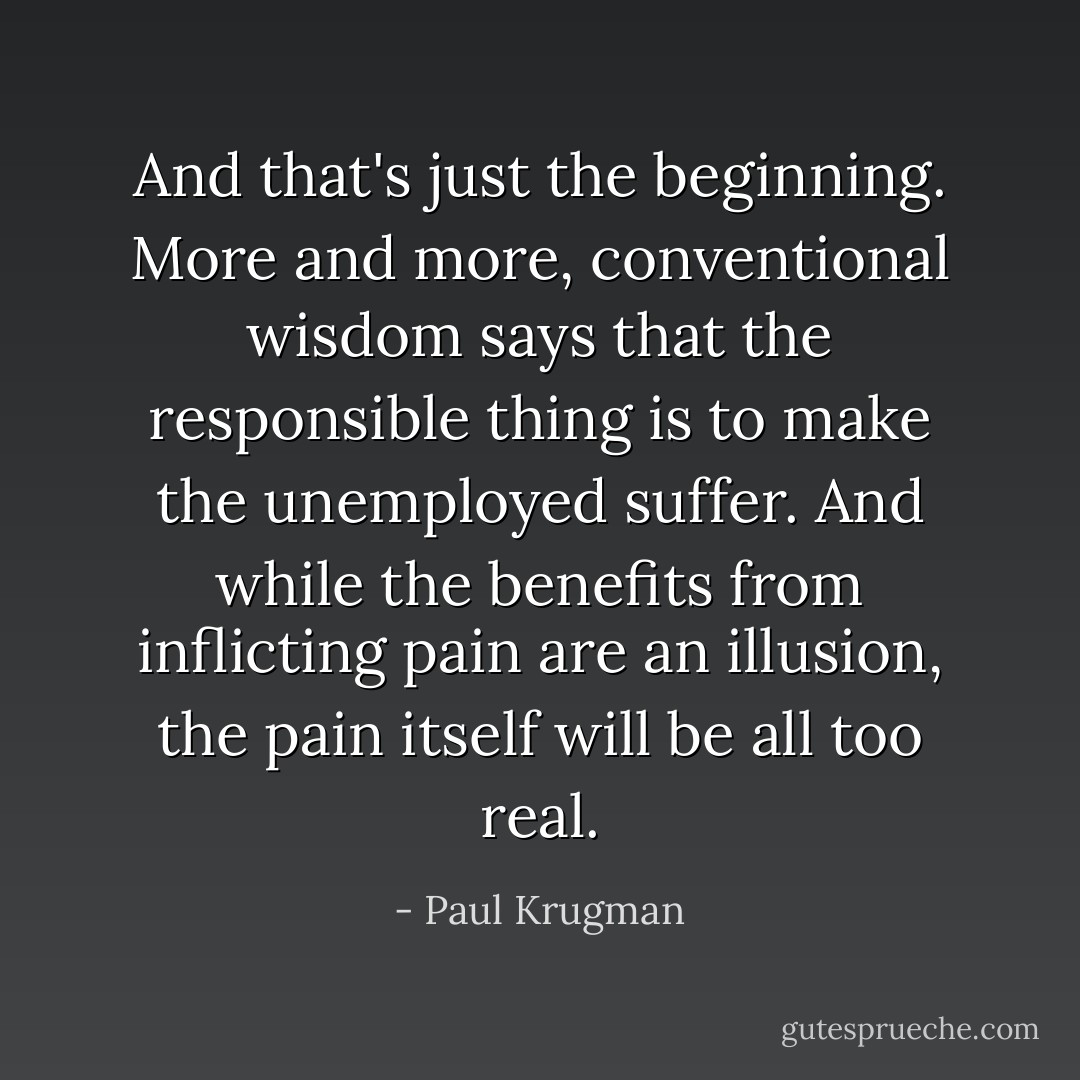 And that's just the beginning. More and more, conventional wisdom says that the responsible thing is to make the unemployed suffer. And while the benefits from inflicting pain are an illusion, the pain itself will be all too real. - Paul Krugman