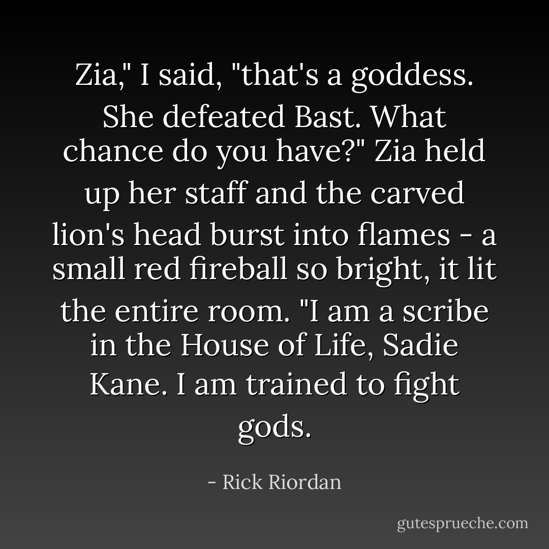 Zia," I said, "that's a goddess. She defeated Bast. What chance do you have?"<br />Zia held up her staff and the carved lion's head burst into flames - a small red fireball so bright, it lit the entire room. "I am a scribe in the House of Life, Sadie Kane. I am trained to fight gods. - Rick Riordan