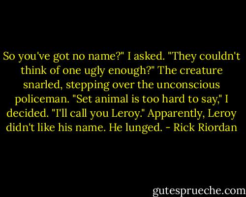 So you've got no name?" I asked. "They couldn't think of one ugly enough?"<br />The creature snarled, stepping over the unconscious policeman.<br />"Set animal is too hard to say," I decided. "I'll call you Leroy."<br />Apparently, Leroy didn't like his name. He lunged. - Rick Riordan