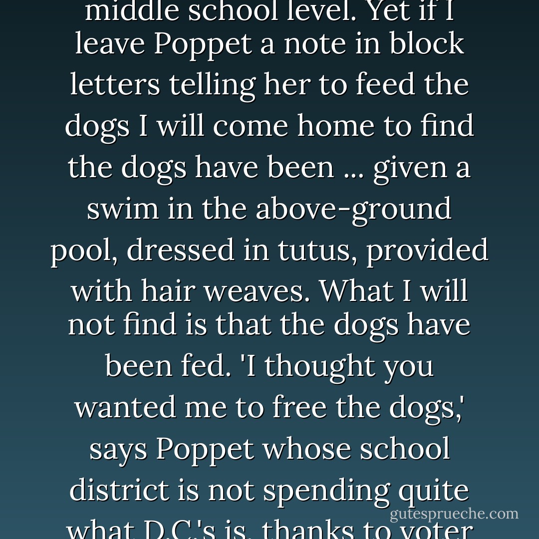 I have been told by the third grade teacher that my daughter Poppet is reading at middle school level. Yet if I leave Poppet a note in block letters telling her to feed the dogs I will come home to find the dogs have been ... given a swim in the above-ground pool, dressed in tutus, provided with hair weaves. What I will not find is that the dogs have been fed. 'I thought you wanted me to <i>free</i> the dogs,' says Poppet whose school district is not spending quite what D.C.'s is, thanks to voter rejection of the last school bond referendum. - P.J. O'Rourke
