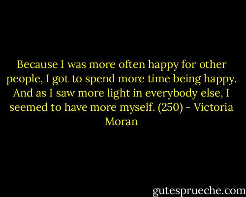 Because I was more often happy for other people, I got to spend more time being happy. And as I saw more light in everybody else, I seemed to have more myself. (250) - Victoria Moran