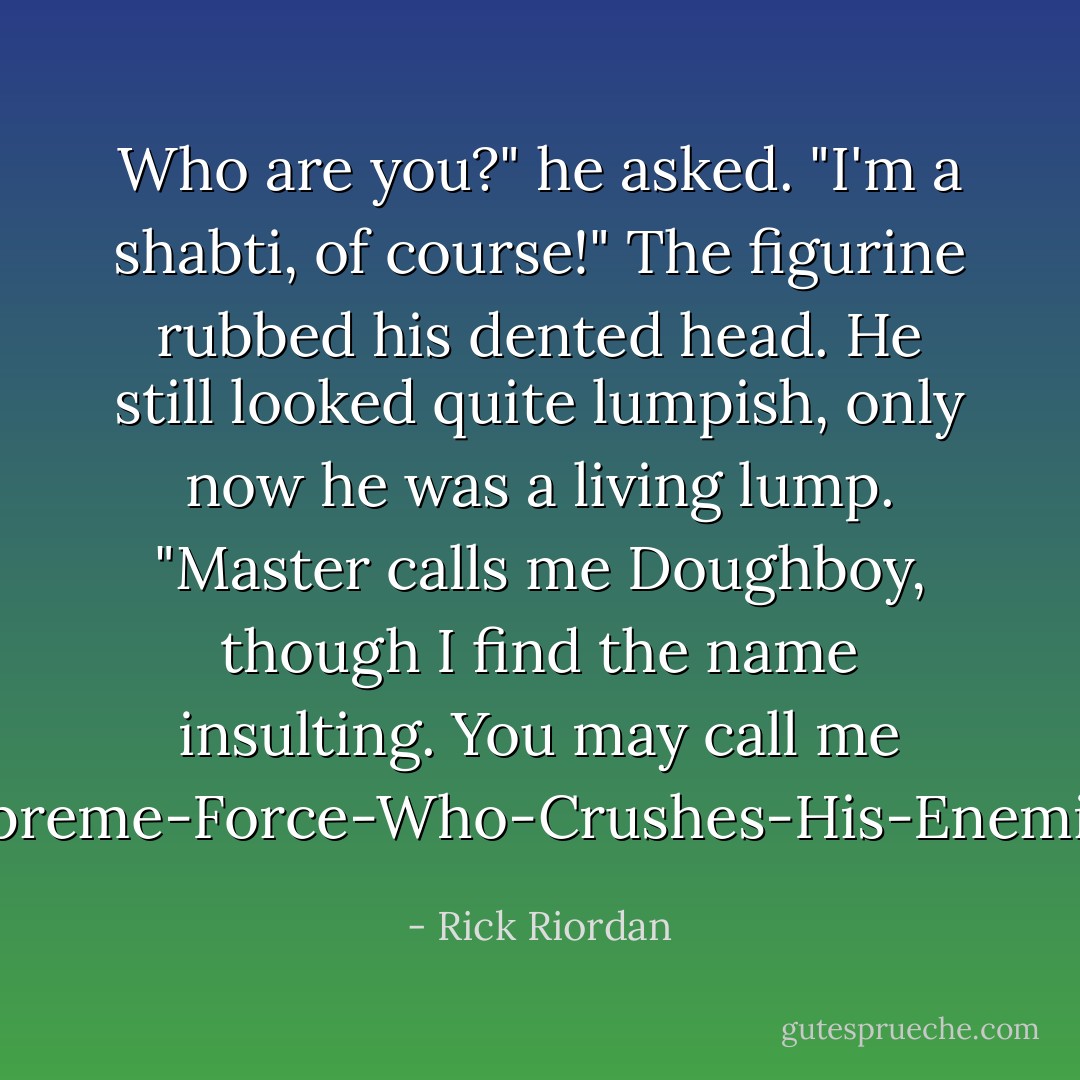Who are you?" he asked.<br />"I'm a shabti, of course!" The figurine rubbed his dented head. He still looked quite lumpish, only now he was a living lump. "Master calls me Doughboy, though I find the name insulting. You may call me Supreme-Force-Who-Crushes-His-Enemies! - Rick Riordan