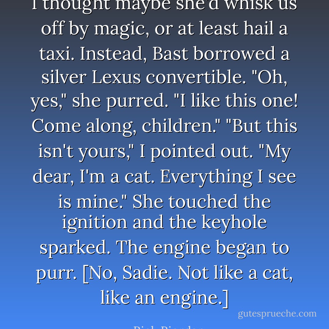 I thought maybe she'd whisk us off by magic, or at least hail a taxi. Instead, Bast borrowed a silver Lexus convertible.<br />"Oh, yes," she purred. "I like this one! Come along, children."<br />"But this isn't yours," I pointed out.<br />"My dear, I'm a cat. Everything I see is mine." She touched the ignition and the keyhole sparked. The engine began to purr. [No, Sadie. Not like a cat, like an engine.] - Rick Riordan
