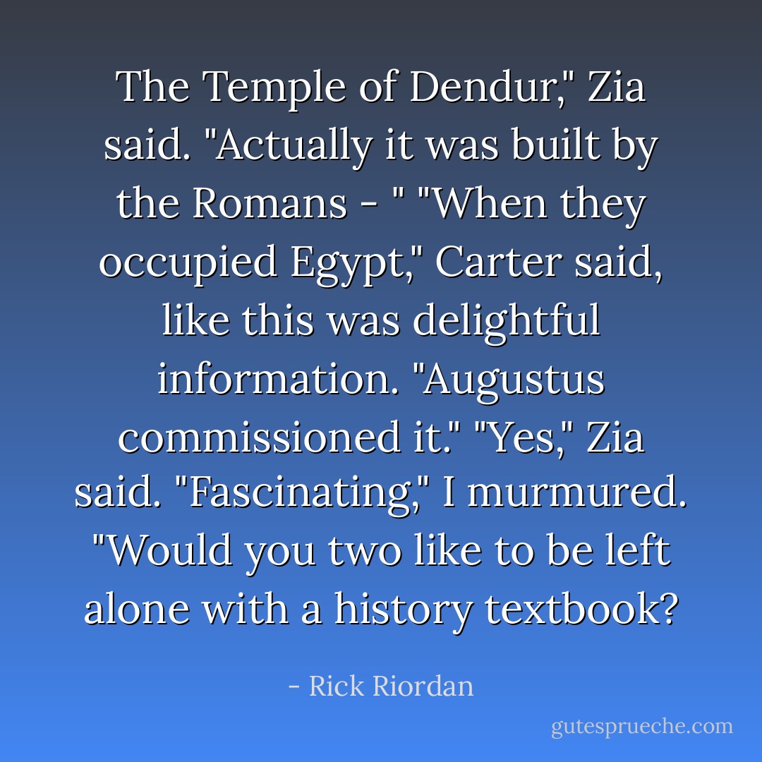 The Temple of Dendur," Zia said. "Actually it was built by the Romans - "<br />"When they occupied Egypt," Carter said, like this was delightful information. "Augustus commissioned it."<br />"Yes," Zia said.<br />"Fascinating," I murmured. "Would you two like to be left alone with a history textbook? - Rick Riordan
