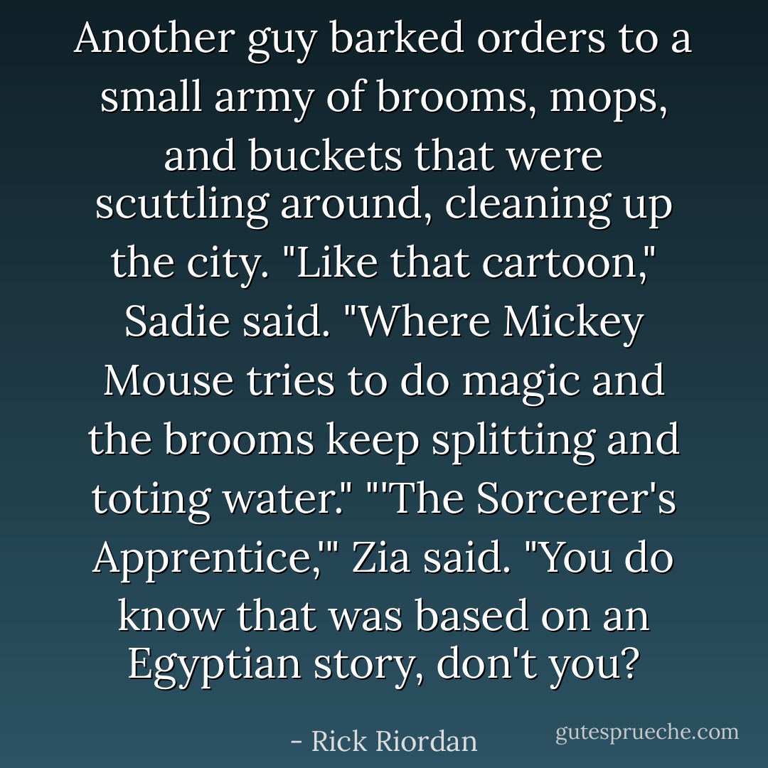 Another guy barked orders to a small army of brooms, mops, and buckets that were scuttling around, cleaning up the city.<br />"Like that cartoon," Sadie said. "Where Mickey Mouse tries to do magic and the brooms keep splitting and toting water."<br />"'The Sorcerer's Apprentice,'" Zia said. "You do know that was based on an Egyptian story, don't you? - Rick Riordan