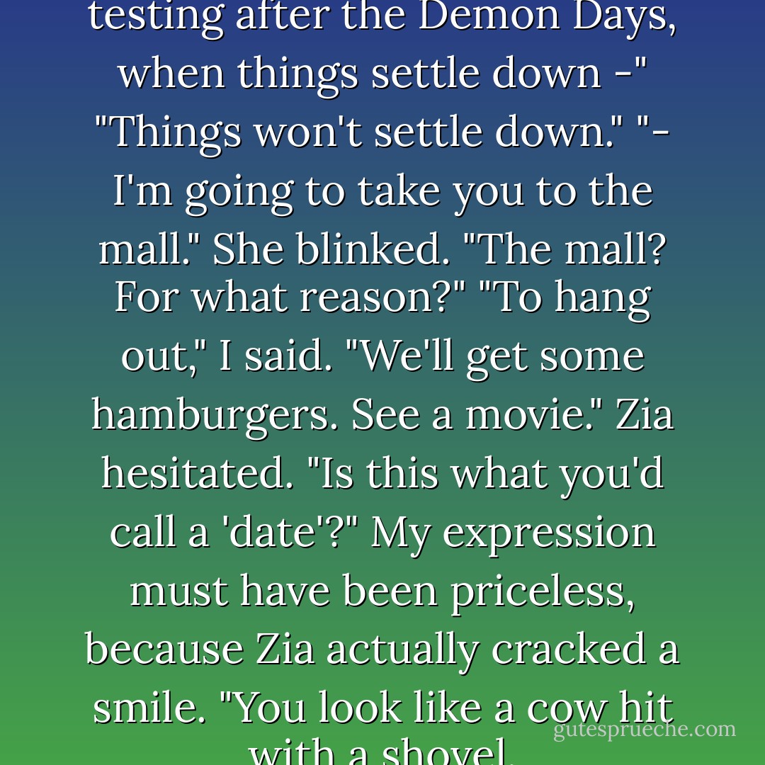 Tell you what," I said. "After the testing after the Demon Days, when things settle down -"<br />"Things won't settle down."<br />"- I'm going to take you to the mall."<br />She blinked. "The mall? For what reason?"<br />"To hang out," I said. "We'll get some hamburgers. See a movie."<br />Zia hesitated. "Is this what you'd call a 'date'?"<br />My expression must have been priceless, because Zia actually cracked a smile. "You look like a cow hit with a shovel. - Rick Riordan