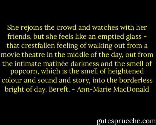 She rejoins the crowd and watches with her friends, but she feels like an emptied glass - that crestfallen feeling of walking out from a movie theatre in the middle of the day, out from the intimate matinée darkness and the smell of popcorn, which is the smell of heightened colour and sound and story, into the borderless bright of day. Bereft. - Ann-Marie MacDonald