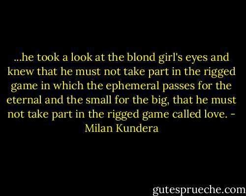 ...he took a look at the blond girl's eyes and knew that he must not take part in the rigged game in which the ephemeral passes for the eternal and the small for the big, that he must not take part in the rigged game called love. - Milan Kundera