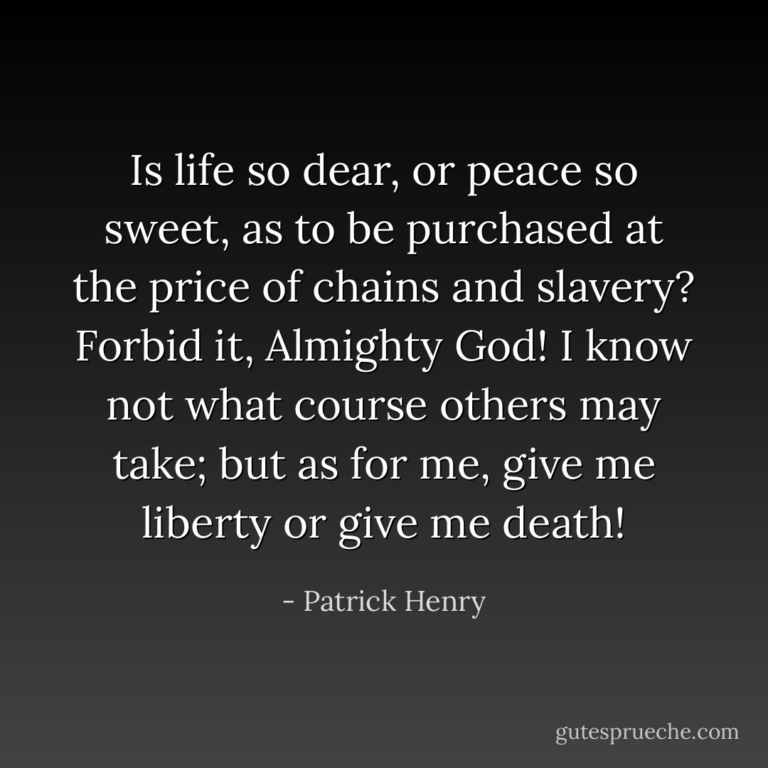Is life so dear, or peace so sweet, as to be purchased at the price of chains and slavery? Forbid it, Almighty God! I know not what course others may take; but as for me, give me liberty or give me death! - Patrick Henry