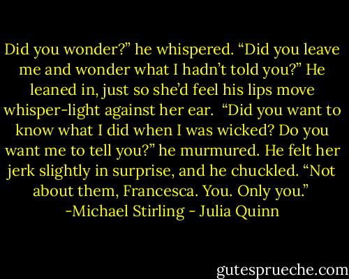 Did you wonder?” he whispered. “Did you leave me and wonder what I hadn’t told you?” He leaned in, just so she’d feel his lips move whisper-light against her ear. <br />“Did you want to know what I did when I was wicked? Do you want me to tell you?” he murmured. He felt her jerk slightly in surprise, and he chuckled. “Not about them, Francesca. You. Only you.”<br /><br />-Michael Stirling - Julia Quinn