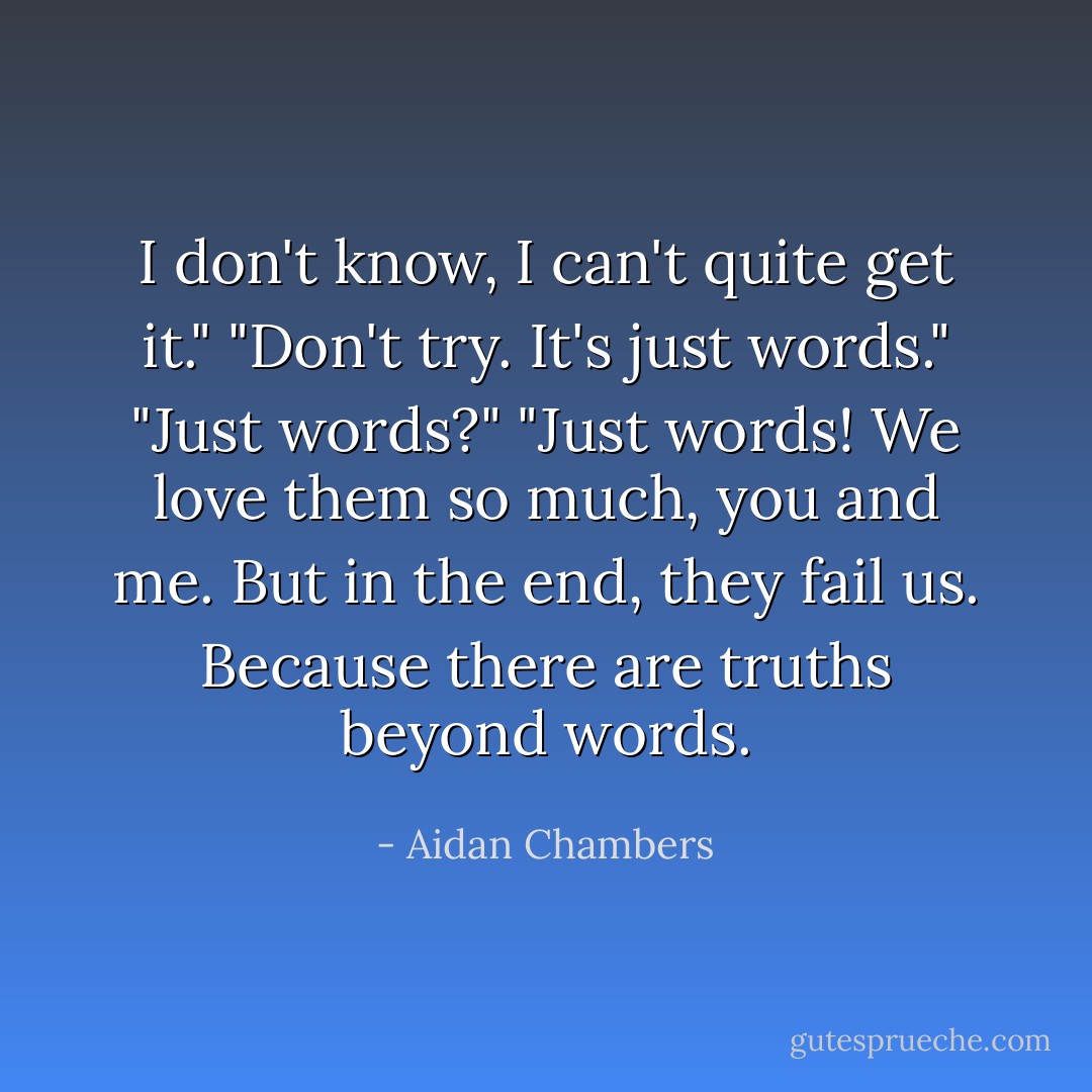 I don't know, I can't quite get it."<br />"Don't try. It's just words."<br />"<i>Just</i> words?"<br />"Just words! We love them so much, you and me. But in the end, they fail us. Because there are truths beyond words. - Aidan Chambers
