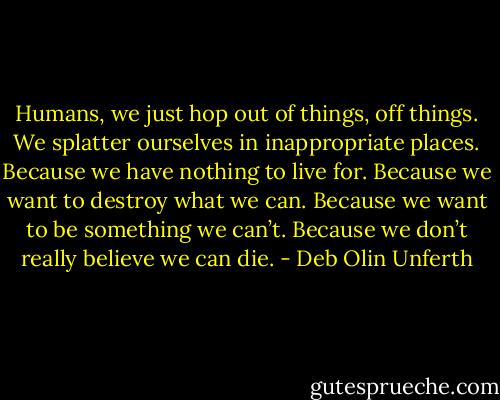 Humans, we just hop out of things, off things. We splatter ourselves in inappropriate places. Because we have nothing to live for. Because we want to destroy what we can. Because we want to be something we can’t. Because we don’t really believe we can die. - Deb Olin Unferth