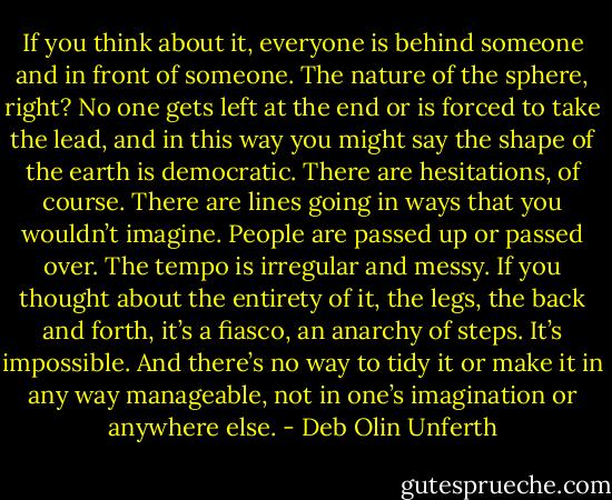 If you think about it, everyone is behind someone and in front of someone. The nature of the sphere, right? No one gets left at the end or is forced to take the lead, and in this way you might say the shape of the earth is democratic. There are hesitations, of course. There are lines going in ways that you wouldn’t imagine. People are passed up or passed over. The tempo is irregular and messy. If you thought about the entirety of it, the legs, the back and forth, it’s a fiasco, an anarchy of steps. It’s impossible. And there’s no way to tidy it or make it in any way manageable, not in one’s imagination or anywhere else. - Deb Olin Unferth