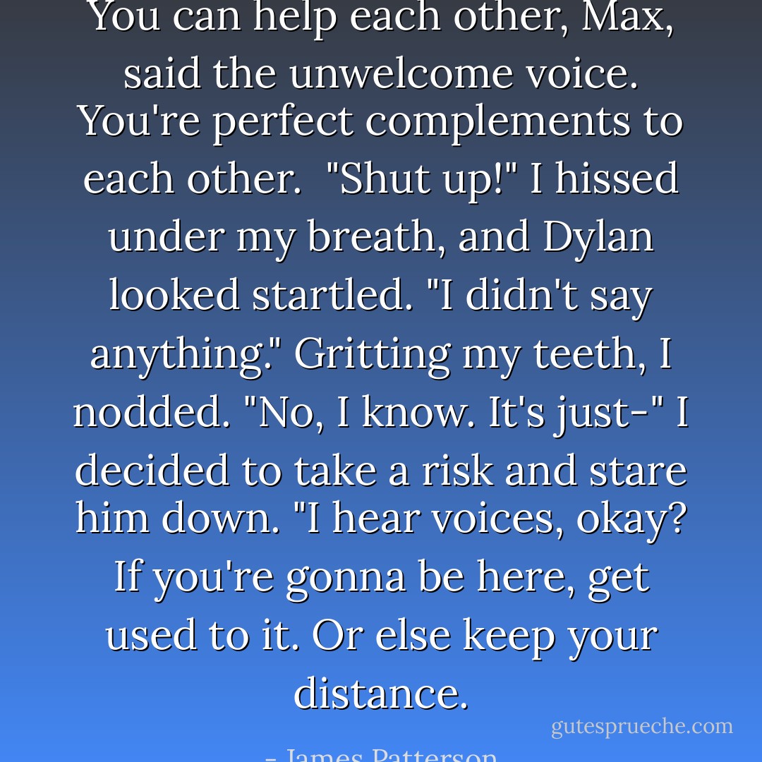 You can help each other, Max, said the unwelcome voice. You're perfect complements to each other. <br />"Shut up!" I hissed under my breath, and Dylan looked startled.<br />"I didn't say anything."<br />Gritting my teeth, I nodded. "No, I know. It's just-" I decided to take a risk and stare him down. "I hear voices, okay? If you're gonna be here, get used to it. Or else keep your distance. - James Patterson