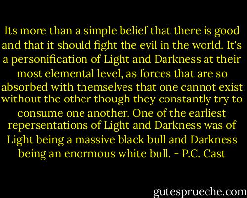Its more than a simple belief that there is good and that it should fight the evil in the world. It's a personification of Light and Darkness at their most elemental level, as forces that are so absorbed with themselves that one cannot exist without the other though they constantly try to consume one another. One of the earliest repersentations of Light and Darkness was of Light being a massive black bull and Darkness being an enormous white bull. - P.C. Cast