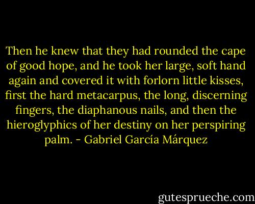 Then he knew that they had rounded the cape of good hope, and he took her large, soft hand again and covered it with forlorn little kisses, first the hard metacarpus, the long, discerning fingers, the diaphanous nails, and then the hieroglyphics of her destiny on her perspiring palm. - Gabriel García Márquez