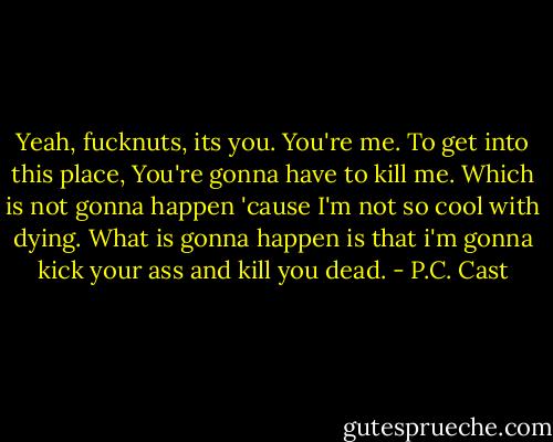 Yeah, fucknuts, its you. You're me. To get into this place, You're gonna have to kill me. Which is not gonna happen 'cause I'm not so cool with dying. What is gonna happen is that i'm gonna kick your ass and kill you dead. - P.C. Cast