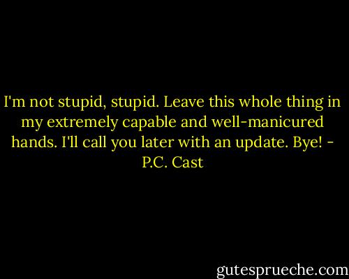 I'm not stupid, stupid. Leave this whole thing in my extremely capable and well-manicured hands. I'll call you later with an update. Bye! - P.C. Cast
