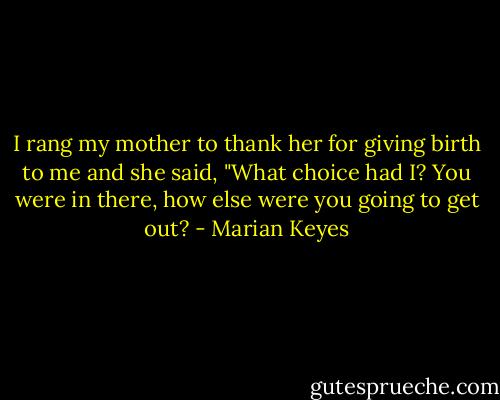 I rang my mother to thank her for giving birth to me and she said, "What choice had I? You were in there, how else were you going to get out? - Marian Keyes