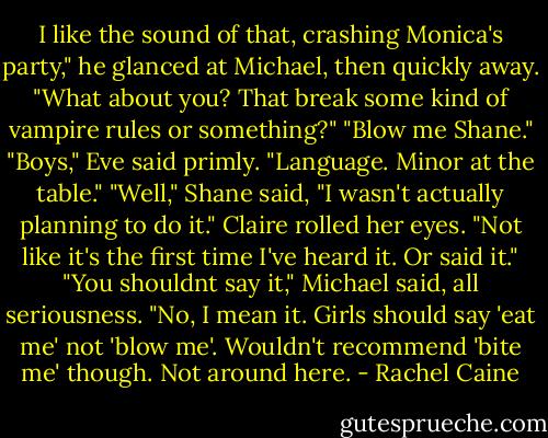 I like the sound of that, crashing Monica's party," he glanced at Michael, then quickly away. "What about you? That break some kind of vampire rules or something?"<br />"Blow me Shane."<br />"Boys," Eve said primly. "Language. Minor at the table."<br />"Well," Shane said, "I wasn't actually planning to do it."<br />Claire rolled her eyes. "Not like it's the first time I've heard it. Or said it."<br />"You shouldnt say it," Michael said, all seriousness. "No, I mean it. Girls should say 'eat me' not 'blow me'. Wouldn't recommend 'bite me' though. Not around here. - Rachel Caine