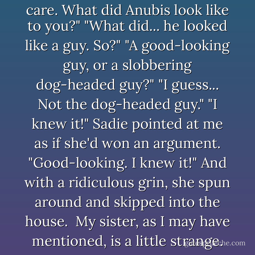 She blinked. "Hmm? Oh, don't care. What did Anubis look like to you?"<br />"What did... he looked like a guy. So?"<br />"A good-looking guy, or a slobbering dog-headed guy?"<br />"I guess... Not the dog-headed guy."<br />"I knew it!" Sadie pointed at me as if she'd won an argument.<br />"Good-looking. I knew it!"<br />And with a ridiculous grin, she spun around and skipped into the house. <br />My sister, as I may have mentioned, is a little strange. - Rick Riordan