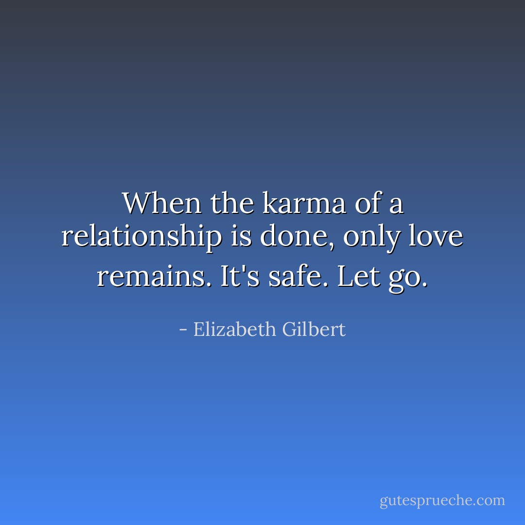When the karma of a relationship is done, only love remains. It's safe. Let go. - Elizabeth Gilbert